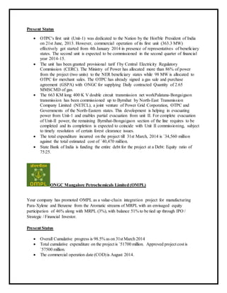 Present Status
 OTPC's first unit (Unit-1) was dedicated to the Nation by the Hon'ble President of India
on 21st June, 2013. However, commercial operation of its first unit (363.3 MW)
effectively got started from 4th January 2014 in presence of representatives of beneficiary
states. The second unit is expected to be commissioned in the second quarter of financial
year 2014-15.
 The unit has been granted provisional tarif f by Central Electricity Regulatory
Commission (CERC). The Ministry of Power has allocated more than 86% of power
from the project (two units) to the NER beneficiary states while 98 MW is allocated to
OTPC for merchant sales. The OTPC has already signed a gas sale and purchase
agreement (GSPA) with ONGC for supplying Daily contracted Quantity of 2.65
MMSCMD of gas.
 The 663 KM long 400 K V double circuit transmission net workPalatana-Bongaigaon
transmission has been commissioned up to Byrnihat by North-East Transmission
Company Limited (NETCL), a joint venture of Power Grid Corporation, OTPC and
Governments of the North-Eastern states. This development is helping in evacuating
power from Unit-1 and enables partial evacuation from unit II. For complete evacuation
of Unit-II power, the remaining Byrnihat-Bongaigaon section of the line requires to be
completed and its completion is expected to coincide with Unit II commissioning, subject
to timely resolution of certain forest clearance issues.
 The total expenditure incurred on the project till 31st March, 2014 is `34,560 million
against the total estimated cost of `40,470 million.
 State Bank of India is funding the entire debt for the project at a Debt: Equity ratio of
75:25.
ONGC Mangalore Petrochemicals Limited (OMPL)
Your company has promoted OMPL as a value-chain integration project for manufacturing
Para-Xylene and Benzene from the Aromatic streams of MRPL with an envisaged equity
participation of 46% along with MRPL (3%), with balance 51% to be tied up through IPO /
Strategic / Financial Investor.
Present Status
 Overall Cumulative progress is 98.5% as on 31st March 2014
 Total cumulative expenditure on the project is `51700 million. Approved project cost is
`57500 million.
 The commercial operation date (COD) is August 2014.
 