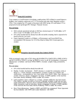 DahejSEZ Ltd (DSL)
Your company as Lead Promoter is developing a multi-product SEZ at Dahej in coastal Gujarat to
facilitate your company's endeavours at C2- C3 Extraction and value-chain integration project -
OPaL. Your company has 23% equity in the project with GIDC having 26% and balance 51% is
proposed to be tied up through IPO / Strategic / Financial Investor.
Present Status
 SEZ is already operational and units in SEZ have clocked export of `14,200 million in FY
2012-13 and `19,740million in FY 2013-14.
 92% of the leasable land has already been allot ted and the remaining land is expected to be
leased in the nex t two years.
 Expert Appraisal Commit te e of Ministr y of Environment and Forest (MoEF) has
recommended CRZclearance for 123.42 ha of land in Dahej SEZ. Formal approval is
awaited.
Mangalore Special Economic Zone Limited (MSEZ)
With an envisaged equity stake of 26% along with KIADB (23%), IL&FS (50%), OMPL (0.96%)
and KCCI (0.04%), ONGC is set ting up MSEZ to serve as site for development of necessary
infrastructure to facilitate and locate ONGC/MRPL's Aromatic complex being promoted by
ONGC.
Present status:
 65% of the leasable land has already beenallot ted.
 Pipeline Corridor development - MoEF clearance is awaited for construction works at
Reach 2 (~ 1.8 km). Pursuant to presentations to Expert Commit tee of MoEF and
clarifications, recommendations have been submit ted to MoEF, Delhi. Final clearance is
awaited. However, interim arrangement for laying of OMPLpipelines in this reach has
been made, thereby facilitating OMPLto utilize the corridor.
 Land acquisition issues at Reach 3 (~1.5 kms) - Gazette notification has been issued.
Price fixation meeting was held on 23rd Oct'13 although resolution would take one more
round of discussions. However, due to LokSabha elections and the model code of conduct,
further discussions could not take place. Interim arrangement for laying of OMPLpipelines
in this reach has also been made, thereby facilitating OMPLto utilize the corridor.
 River Water infrastructure: Supply to MRPL and OMPLhas commenced. Water Agreement
has been initialled with OMPLand is under finalization with MRPL.
 