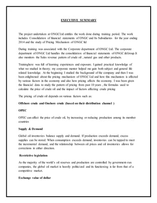 EXECUTIVE SUMMARY
The project undertaken at ONGCLtd entitles the work done during training period. The work
includes Consolidation of financial statements of ONGC and Its Subsidiaries for the year ending
2014 and the study of Pricing Mechanism of ONGC ltd
During training was associated with the Corporate department of ONGC Ltd. The corporate
department of ONGC Ltd handles the consolidation of financial statements of ONGC &Group.It
also monitors the Sales revenue pattern of crude oil , natural gas and other products.
Traininghere was full of learning experiences and exposure. I gained practical knowledge of
what we studied in theory; my corporate mentor helped me gain both subject and general life
related knowledge. At the beginning I studied the background of the company and then I was
been enlightened about the pricing mechanism of ONGC Ltd and how this mechanism is affected
by various factors in the economy and also how pricing affects the economy. I was been given
the financial data to study the pattern of pricing from past 10 years , the formulas used to
calculate the price of crude oil and the impact of factors affecting crude pricing
The pricing of crude oil depends on various factors such as:
Offshore crude and Onshore crude (based on their distribution channel )
OPEC
OPEC can affect the price of crude oil, by increasing or reducing production among its member
countries
Supply & Demand
Global oil inventories balance supply and demand. If production exceeds demand, excess
supplies can be stored. When consumption exceeds demand, inventories can be tapped to meet
the incremental demand, and the relationship between oil prices and oil inventories allows for
corrections in either direction.
Restrictive legislation
As the majority of the world’s oil reserves and production are controlled by government-run
companies, the global oil market is heavily politicized and its functioning is far from that of a
competitive market.
Exchange value of dollar
 