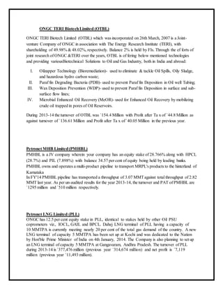 ONGC TERI BiotechLimited (OTBL)
ONGC TERI Biotech Limited (OTBL) which was incorporated on 26th March, 2007 is a Joint-
venture Company of ONGC in association with The Energy Research Institute (TERI), with
shareholding of 49.98% & 48.02%, respectively. Balance 2% is held by FIs. Through the ef forts of
joint research of ONGC &TERI over the years, OTBL is of fering below mentioned technologies
and providing variousBiotechnical Solutions to Oil and Gas Industry, both in India and abroad:
I. Oilzapper Technology (Bioremediation)- used to eliminate & tackle Oil Spills, Oily Sludge,
and hazardous hydro carbon waste;
II. Paraf fin Degrading Bacteria (PDB)- used to prevent Paraf fin Deposition in Oil well Tubing;
III. Wax Deposition Prevention (WDP)- used to prevent Paraf fin Deposition in surface and sub-
surface flow lines;
IV. Microbial Enhanced Oil Recovery (MeOR)- used for Enhanced Oil Recovery by mobilizing
crude oil trapped in pores of Oil Reservoirs.
During 2013-14 the turnover of OTBL was `154.4 Million with Profit after Ta x of `44.8 Million as
against turnover of `136.61 Million and Profit after Ta x of `40.05 Million in the previous year.
Petronet MHB Limited(PMHBL)
PMHBL is a JV company wherein your company has an equity stake of 28.766% along with HPCL
(28.7%) and PIL (7.898%) with balance 34.57 per cent of equity being held by leading banks.
PMHBL owns and operates a multi-product pipeline to transport MRPL's products to the hinterland of
Karnataka
In FY'14 PMHBL pipeline has transported a throughput of 3.07 MMTagainst total throughput of 2.82
MMT last year. As per un-audited results for the year 2013-14, the turnover and PAT of PMHBL are
`1295 million and `510 million respectively.
Petronet LNG Limited (PLL)
ONGC has 12.5 per cent equity stake in PLL, identical to stakes held by other Oil PSU
copromoters viz., IOCL, GAIL and BPCL. Dahej LNG terminal of PLL having a capacity of
10 MMTPA is currently meeting nearly 20 per cent of the total gas demand of the country. A new
LNG terminal of capacity 5 MMTPA has been set up at Kochi and was dedicated to the Nation
by Hon'ble Prime Minister of India on 4th January, 2014. The Company is also planning to set up
an LNG terminal of capacity 5 MMTPA at Gangavaram, Andhra Pradesh. The turnover of PLL
during 2013-14 is `377,476 million (previous year `314,674 million) and net profit is `7,119
million (previous year `11,493 million).
 