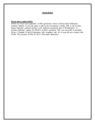 Associates
Pawan Hans Limited (PHL)
ONGC has 49 per cent equitystake in PHL (previously known as Pawan Hans Helicopters
Limited). Balance 51 per cent equity is held by the Government of India. PHL is one of Asia's
largest helicopter operators having a well- balanced operational fleet of 40 helicopters. It
provides helicopter support for ONGC's of fshore operations. PHL was successful in providing
all the 12 Dauphin N and N3 helicopters fully compliant with AS- 4 as per the new contract with
ONGC. The accounts of PHL for 2013-14 are under finalisation
 