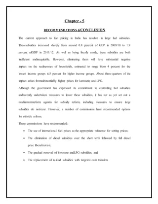 Chapter - 5
RECOMMENDATIONS &CONCLUSION
The current approach to fuel pricing in India has resulted in large fuel subsidies.
Thesesubsidies increased sharply from around 0.8 percent of GDP in 2009/10 to 1.9
percent ofGDP in 2011/12. As well as being fiscally costly, these subsidies are both
inefficient andinequitable. However, eliminating them will have substantial negative
impact on the realincomes of households, estimated to range from 4 percent for the
lowest income groups to5 percent for higher income groups. About three-quarters of the
impact arises fromsubstantially higher prices for kerosene and LPG.
Although the government has expressed its commitment to controlling fuel subsidies
andrecently undertaken measures to lower these subsidies, it has not as yet set out a
mediumtermreform agenda for subsidy reform, including measures to ensure large
subsidies do notrecur. However, a number of commissions have recommended options
for subsidy reform.
These commissions have recommended:
 The use of international fuel prices as the appropriate reference for setting prices;
 The elimination of diesel subsidies over the short term followed by full diesel
price liberalization;
 The gradual removal of kerosene andLPG subsidies; and
 The replacement of in-kind subsidies with targeted cash transfers
 