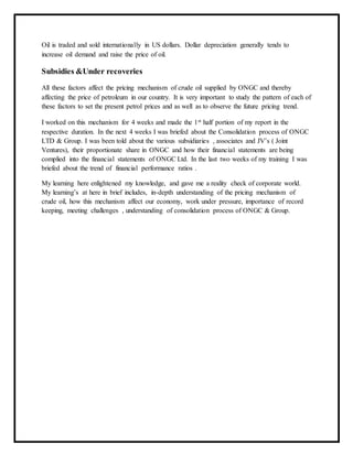 Oil is traded and sold internationally in US dollars. Dollar depreciation generally tends to
increase oil demand and raise the price of oil.
Subsidies &Under recoveries
All these factors affect the pricing mechanism of crude oil supplied by ONGC and thereby
affecting the price of petroleum in our country. It is very important to study the pattern of each of
these factors to set the present petrol prices and as well as to observe the future pricing trend.
I worked on this mechanism for 4 weeks and made the 1st half portion of my report in the
respective duration. In the next 4 weeks I was briefed about the Consolidation process of ONGC
LTD & Group. I was been told about the various subsidiaries , associates and JV’s ( Joint
Ventures), their proportionate share in ONGC and how their financial statements are being
complied into the financial statements of ONGC Ltd. In the last two weeks of my training I was
briefed about the trend of financial performance ratios .
My learning here enlightened my knowledge, and gave me a reality check of corporate world.
My learning’s at here in brief includes, in-depth understanding of the pricing mechanism of
crude oil, how this mechanism affect our economy, work under pressure, importance of record
keeping, meeting challenges , understanding of consolidation process of ONGC & Group.
 