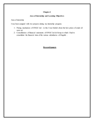 Chapter-1
Area of Internship and Learning Objectives
Area of internship
I was been assigned with two projects during my internship program.
1- Pricing mechanism of ONGC Ltd – in this I was briefed about the how prices of crude oil
were set
2- Consolidation of financial statements of ONGC Ltd & Group in which I had to
consolidate the financial data of the various subsidiaries of Ongcltd .
Research papers
 
