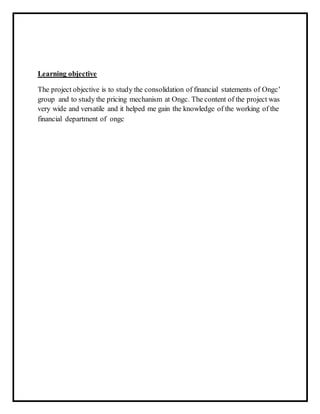 Learning objective
The project objective is to study the consolidation of financial statements of Ongc’
group and to study the pricing mechanism at Ongc. The content of the project was
very wide and versatile and it helped me gain the knowledge of the working of the
financial department of ongc
 