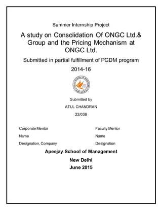 Summer Internship Project
A study on Consolidation Of ONGC Ltd.&
Group and the Pricing Mechanism at
ONGC Ltd.
Submitted in partial fulfillment of PGDM program
2014-16
Submitted by
ATUL CHANDRAN
22/038
Corporate Mentor Faculty Mentor
Name Name
Designation, Company Designation
Apeejay School of Management
New Delhi
June 2015
 