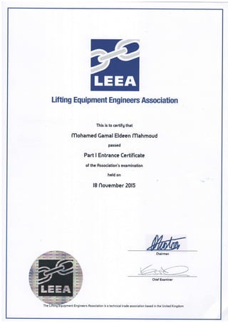 Lifting Equipment Engineers Association
This is to certifg that
lTlohamed Gamal Eldeen lTlahmoud
passed
Part I Entrance Certificate
of the Association's examination
held on
18 flovember 2015
Chalrman
, ft- tt -,-,at
WChl.f Er,.-'*t
Engineers Association is a technical trade association based in the United Kingdom
 