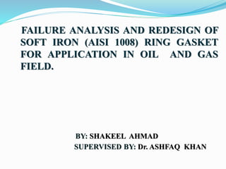 FAILURE ANALYSIS AND REDESIGN OF
SOFT IRON (AISI 1008) RING GASKET
FOR APPLICATION IN OIL AND GAS
FIELD.
BY: SHAKEEL AHMAD
SUPERVISED BY: Dr. ASHFAQ KHAN