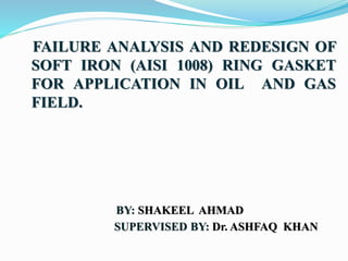 FAILURE ANALYSIS AND REDESIGN OF
SOFT IRON (AISI 1008) RING GASKET
FOR APPLICATION IN OIL AND GAS
FIELD.
BY: SHAKEEL AHMAD
SUPERVISED BY: Dr. ASHFAQ KHAN
 