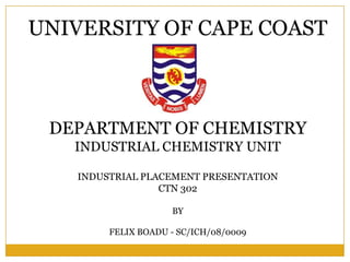 UNIVERSITY OF CAPE COAST



 DEPARTMENT OF CHEMISTRY
   INDUSTRIAL CHEMISTRY UNIT

   INDUSTRIAL PLACEMENT PRESENTATION
                 CTN 302

                    BY

        FELIX BOADU - SC/ICH/08/0009
 