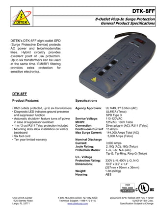 8-Outlet Plug-In Surge Protection
General Product Specifications
DTK-8FF
DTK-8FF
Product Features
• 8AC outlets protected, up to six transformers
• Diagnostic LED indicates ground presence
and suppressor function
• Automatic shutdown feature turns off power
in case of suppressor overload
• 1 in / 2 out RJ11 Telco protection included
• Mounting slots allow installation on wall or
backboard
• Six foot cord
• Ten year limited warranty
Specifications
Agency Approvals: UL1449, 3rd Edition (AC)
UL497A (Telco)
SPD Type 3
Service Voltage: 110-120VAC
MCOV: 125VAC, 130V Telco
Connection: Direct plug-in (AC); RJ11 (Telco)
Continuous Current: 15 Amps
Max Surge Current: 144,000 Amps Total (AC)
5,000 Amps (Telco)
Nominal Discharge
Current: 3,000 Amps
Joule Rating: 2,160j (AC); 160j (Telco)
Protection Modes: L-G, L-N, N-G (AC)
Tip-G, Tip-Ring, Ring-G (Telco)
U.L. Voltage
Protection Rating: 330V L-N, 400V L-G, N-G
Dimensions: 10.5” x 3.9” x 1.4”
(267mm x 99mm x 36mm)
Weight: 1.3lb (590g)
Housing: ABS
DITEK’s DTK-8FF eight outlet SPD
(Surge Protective Device) protects
AC power and telco/modem/fax
lines. Hybrid circuitry provides
excellent point of use protection.
Up to six transformers can be used
at the same time. EMI/RFI filtering
provides extra protection for
sensitive electronics.
One DITEK Center
1720 Starkey Road
Largo, FL 33771
1-800-753-2345 Direct: 727-812-5000
Technical Support: 1-888-472-6100
www.ditekcorp.com
Document: SPS-100026-001 Rev 7 10/09
©2009 DITEK Corp.
Specification Subject to Change
 