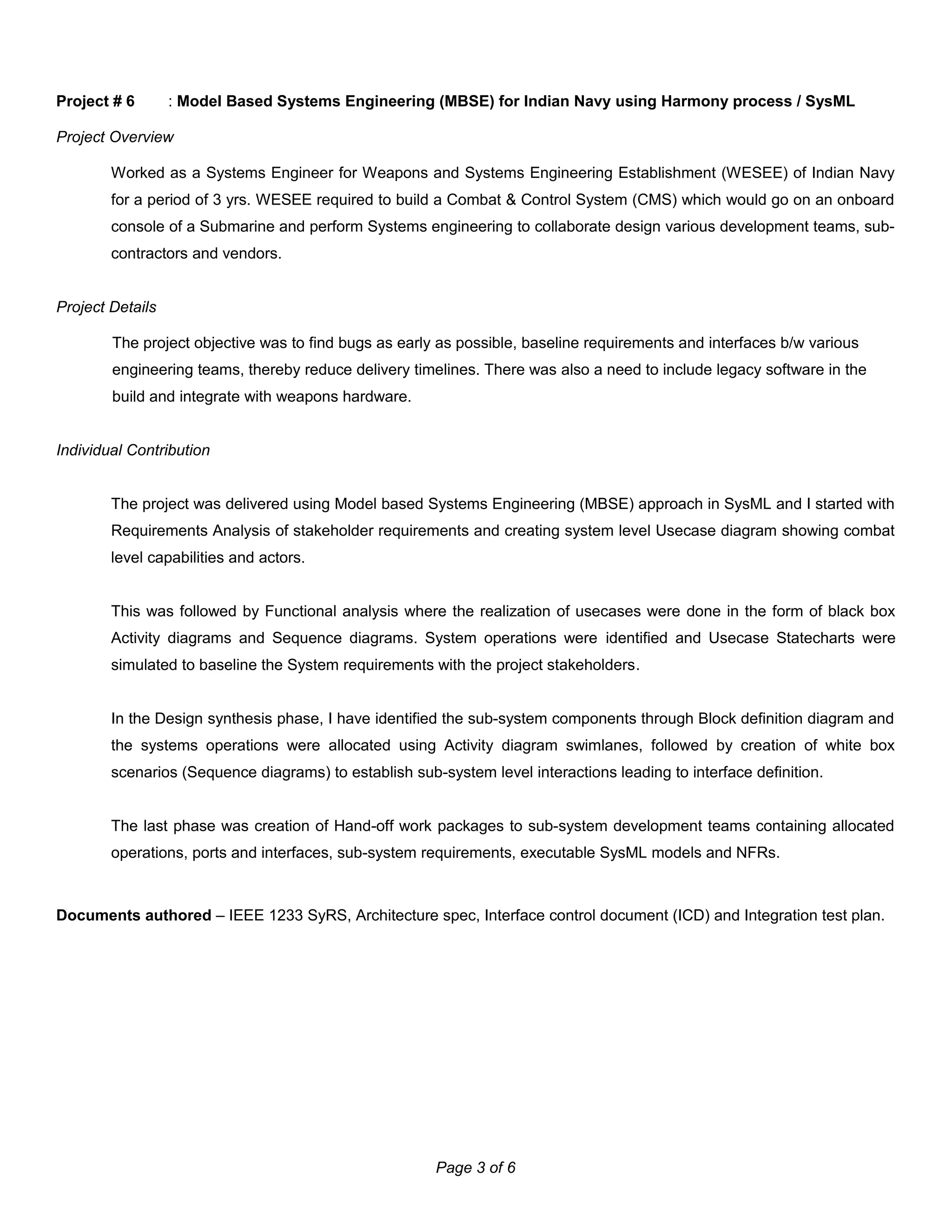 Project # 6 : Model Based Systems Engineering (MBSE) for Indian Navy using Harmony process / SysML
Project Overview
Worked as a Systems Engineer for Weapons and Systems Engineering Establishment (WESEE) of Indian Navy
for a period of 3 yrs. WESEE required to build a Combat & Control System (CMS) which would go on an onboard
console of a Submarine and perform Systems engineering to collaborate design various development teams, sub-
contractors and vendors.
Project Details
The project objective was to find bugs as early as possible, baseline requirements and interfaces b/w various
engineering teams, thereby reduce delivery timelines. There was also a need to include legacy software in the
build and integrate with weapons hardware.
Individual Contribution
The project was delivered using Model based Systems Engineering (MBSE) approach in SysML and I started with
Requirements Analysis of stakeholder requirements and creating system level Usecase diagram showing combat
level capabilities and actors.
This was followed by Functional analysis where the realization of usecases were done in the form of black box
Activity diagrams and Sequence diagrams. System operations were identified and Usecase Statecharts were
simulated to baseline the System requirements with the project stakeholders.
In the Design synthesis phase, I have identified the sub-system components through Block definition diagram and
the systems operations were allocated using Activity diagram swimlanes, followed by creation of white box
scenarios (Sequence diagrams) to establish sub-system level interactions leading to interface definition.
The last phase was creation of Hand-off work packages to sub-system development teams containing allocated
operations, ports and interfaces, sub-system requirements, executable SysML models and NFRs.
Documents authored – IEEE 1233 SyRS, Architecture spec, Interface control document (ICD) and Integration test plan.
Page 3 of 6
 