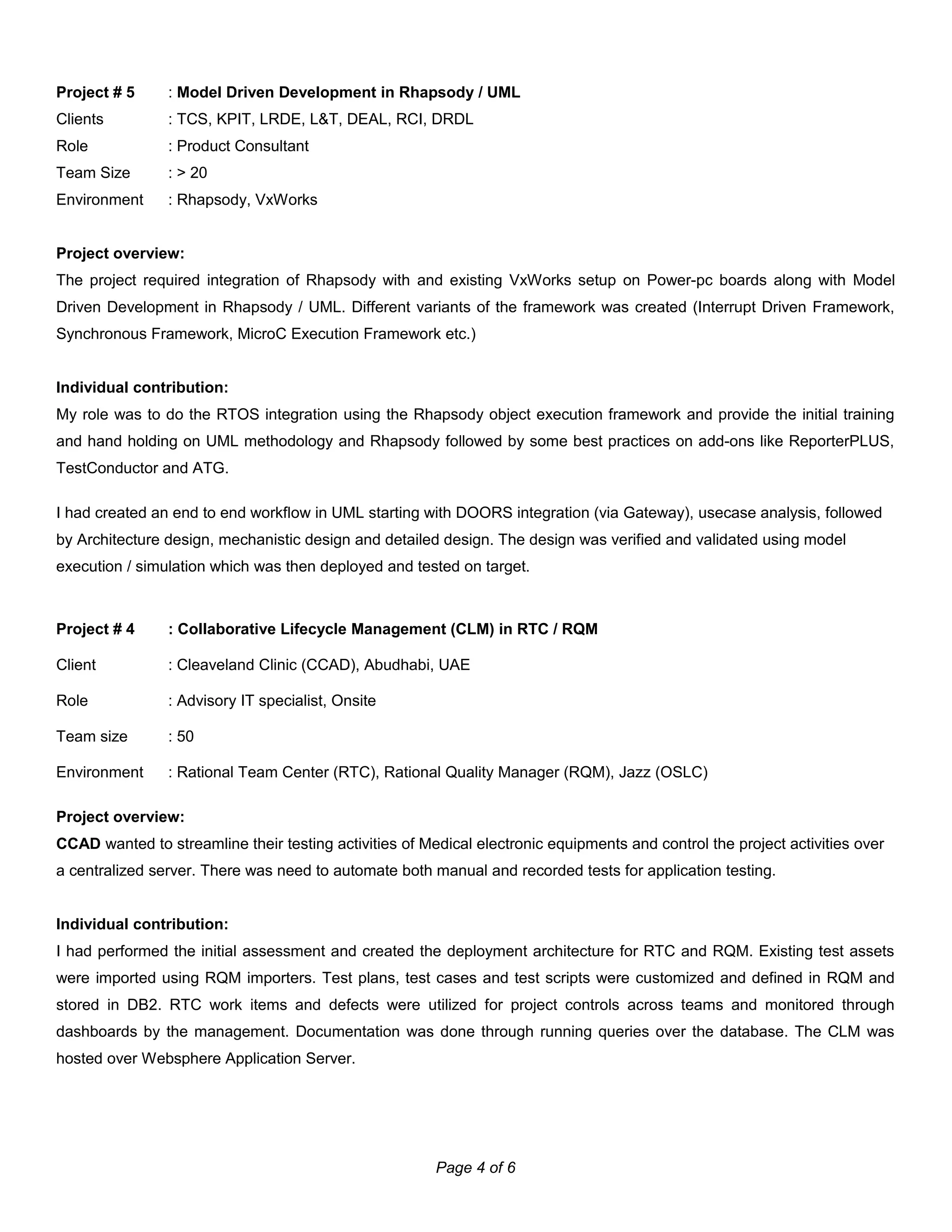 Project # 5 : Model Driven Development in Rhapsody / UML
Clients : TCS, KPIT, LRDE, L&T, DEAL, RCI, DRDL
Role : Product Consultant
Team Size : > 20
Environment : Rhapsody, VxWorks
Project overview:
The project required integration of Rhapsody with and existing VxWorks setup on Power-pc boards along with Model
Driven Development in Rhapsody / UML. Different variants of the framework was created (Interrupt Driven Framework,
Synchronous Framework, MicroC Execution Framework etc.)
Individual contribution:
My role was to do the RTOS integration using the Rhapsody object execution framework and provide the initial training
and hand holding on UML methodology and Rhapsody followed by some best practices on add-ons like ReporterPLUS,
TestConductor and ATG.
I had created an end to end workflow in UML starting with DOORS integration (via Gateway), usecase analysis, followed
by Architecture design, mechanistic design and detailed design. The design was verified and validated using model
execution / simulation which was then deployed and tested on target.
Project # 4 : Collaborative Lifecycle Management (CLM) in RTC / RQM
Client : Cleaveland Clinic (CCAD), Abudhabi, UAE
Role : Advisory IT specialist, Onsite
Team size : 50
Environment : Rational Team Center (RTC), Rational Quality Manager (RQM), Jazz (OSLC)
Project overview:
CCAD wanted to streamline their testing activities of Medical electronic equipments and control the project activities over
a centralized server. There was need to automate both manual and recorded tests for application testing.
Individual contribution:
I had performed the initial assessment and created the deployment architecture for RTC and RQM. Existing test assets
were imported using RQM importers. Test plans, test cases and test scripts were customized and defined in RQM and
stored in DB2. RTC work items and defects were utilized for project controls across teams and monitored through
dashboards by the management. Documentation was done through running queries over the database. The CLM was
hosted over Websphere Application Server.
Page 4 of 6
 