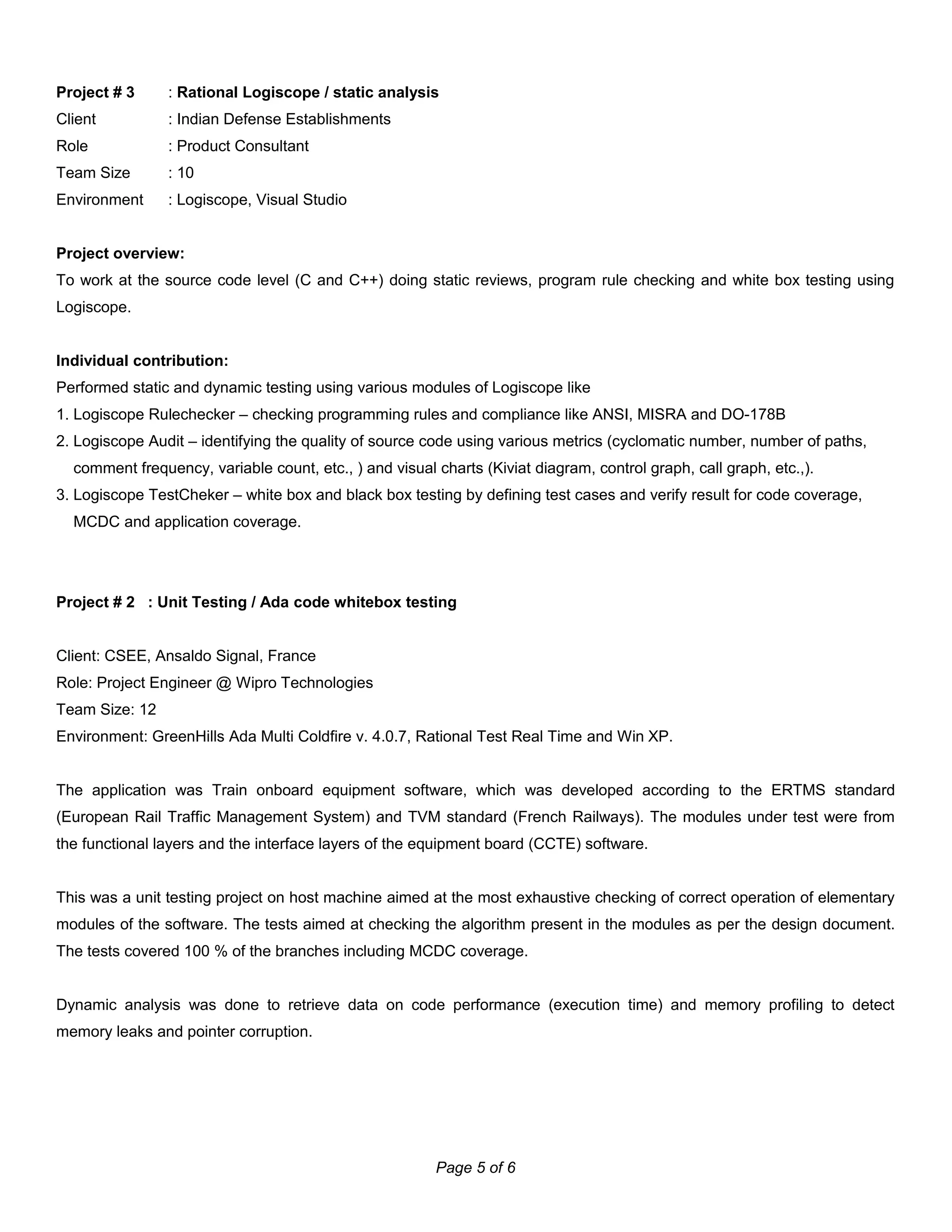 Project # 3 : Rational Logiscope / static analysis
Client : Indian Defense Establishments
Role : Product Consultant
Team Size : 10
Environment : Logiscope, Visual Studio
Project overview:
To work at the source code level (C and C++) doing static reviews, program rule checking and white box testing using
Logiscope.
Individual contribution:
Performed static and dynamic testing using various modules of Logiscope like
1. Logiscope Rulechecker – checking programming rules and compliance like ANSI, MISRA and DO-178B
2. Logiscope Audit – identifying the quality of source code using various metrics (cyclomatic number, number of paths,
comment frequency, variable count, etc., ) and visual charts (Kiviat diagram, control graph, call graph, etc.,).
3. Logiscope TestCheker – white box and black box testing by defining test cases and verify result for code coverage,
MCDC and application coverage.
Project # 2 : Unit Testing / Ada code whitebox testing
Client: CSEE, Ansaldo Signal, France
Role: Project Engineer @ Wipro Technologies
Team Size: 12
Environment: GreenHills Ada Multi Coldfire v. 4.0.7, Rational Test Real Time and Win XP.
The application was Train onboard equipment software, which was developed according to the ERTMS standard
(European Rail Traffic Management System) and TVM standard (French Railways). The modules under test were from
the functional layers and the interface layers of the equipment board (CCTE) software.
This was a unit testing project on host machine aimed at the most exhaustive checking of correct operation of elementary
modules of the software. The tests aimed at checking the algorithm present in the modules as per the design document.
The tests covered 100 % of the branches including MCDC coverage.
Dynamic analysis was done to retrieve data on code performance (execution time) and memory profiling to detect
memory leaks and pointer corruption.
Page 5 of 6
 
