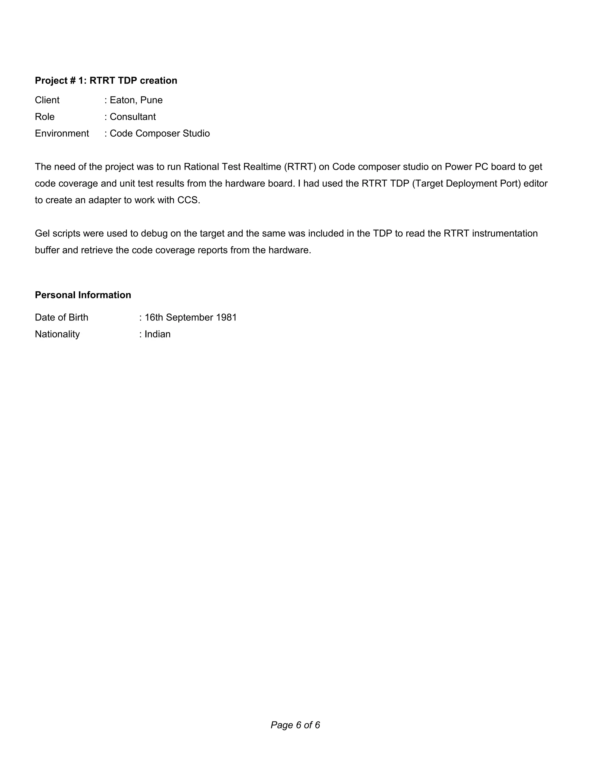 Project # 1: RTRT TDP creation
Client : Eaton, Pune
Role : Consultant
Environment : Code Composer Studio
The need of the project was to run Rational Test Realtime (RTRT) on Code composer studio on Power PC board to get
code coverage and unit test results from the hardware board. I had used the RTRT TDP (Target Deployment Port) editor
to create an adapter to work with CCS.
Gel scripts were used to debug on the target and the same was included in the TDP to read the RTRT instrumentation
buffer and retrieve the code coverage reports from the hardware.
Personal Information
Date of Birth : 16th September 1981
Nationality : Indian
Page 6 of 6
 
