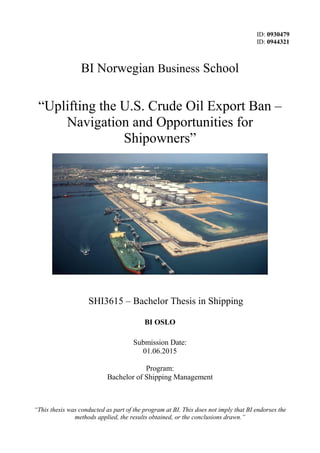 ID: 0930479
ID: 0944321
BI Norwegian Business School
“Uplifting the U.S. Crude Oil Export Ban –
Navigation and Opportunities for
Shipowners”
SHI3615 – Bachelor Thesis in Shipping
BI OSLO
Submission Date:
01.06.2015
Program:
Bachelor of Shipping Management
“This thesis was conducted as part of the program at BI. This does not imply that BI endorses the
methods applied, the results obtained, or the conclusions drawn.”
 