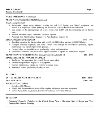 ROB J. GAGNE Page 2
Resumé (Continued)
WORK EXPERIENCE (Continued)
PLANT FACILITIES ENGINEER II (Continued)
Select Accomplishments
 Spearheaded energy saving initiatives including fuel cell, LED lighting, new HVAC equipment, and
several RCx projects on campus including the installation of VFDs located in the CHP Plant.
 Key catalyst in the planning/design of a new power plant (CHP) and decommissioning of old thermal
plant.
 Installed automated digital controllers for HVAC systems.
 Promoted from Plant Facilities Engineer I to Plant Facilities Engineer II.
CHIEF STATIONARY ENGINEER 1990 – 1996
 Ran plant operations for thermal plant with two 18,500 PPH boilers and two 40,000 PPH boilers.
 Managed Stationary Engineers, and Boiler Tenders with oversight for Powerhouse operations, repairs,
maintenance, and capital improvement projects.
 Focused efforts on cost efficiencies, productivity, safety, and compliance.
 Streamlined workflows and processes to improve response to repairs and maintenance requests.
DEPARTMENT OF CORRECTIONS, State of Connecticut, Enfield, CT 4/86 – 1/90
CORRECTIONAL STATIONARY ENGINEER
 Ran Power Plant operations for a central thermal steam plant.
 Ensured the operational integrity of all equipment.
 Oversaw maintenance, repairs and response to outage issues.
 Supervised inmates performing cleaning of plant.
MILITARY
UNITED STATES NAVY ACTIVE DUTY 11/81 – 11/85
INACTIVE DUTY 1/85 – 1987
MACHINIST MATE (MM)
 Served on USS Midway.
 Helped with the operation of steam turbine engines and power generation equipment.
 Earned Navy Battle-E Efficiency Award while stationed on the USS Midway.
EDUCATION
Completed Extensive Training in the United States Navy – Machinist Mate A School and Navy
Damage/Fire Control Training
 