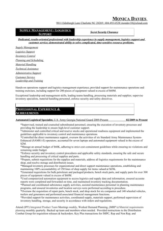 MONICA DAVIES
9811 Edinburgh Lane Charlotte NC 28269 | 404.493.6528| mondav10@icloud.com
SUPPLY MANAGEMENT / LOGISTICS
SUPPORT
Secret Security Clearance
Dedicated, results-oriented professional with leadership experience in supply management, logistics support and
customer service; demonstrated ability to solve complicated, time-sensitive resource problems.
Supply Management
Logistics Support
Inventory Control
Planning and Scheduling
Material Handling
Technical Assistance
Administrative Support
Customer Service
Leadership and Training
Hands-on operations support and logistics management experience; provided support for maintenance operations and
training exercises, including support for 200 pieces of equipment valued in excess of $60M.
Exceptional leadership and management skills, leading teams handling, processing materials and supplies; supervise
inventory specialists, material handling personnel, enforce security and safety directives.
PROFESSIONAL EXPERIENCE &
ACHIEVEMENTS
Automated Logistical Specialist, U.S. Army Georgia National Guard 2009-Present 02/2009 to Present
*Supervised, trained and counseled subordinated personnel, ensuring the execution of inventory processes and
providing the leadership to ensure high-level customer support.
*Administer and controlled critical and reserve stocks and operational readiness equipment and implemented the
guidelines applicable to inventory control and maintenance operations
*Controlled the direct maintenance support, oversaw the activities of six Standard Army Maintenance System-
Enhanced (SAMS1-E) operators; accounted for seven laptops and automated equipment valued in the excess of
$2M.
*Manage an annual budget of $60K, adhering to strict cost containment guidelines while ensuring no violations and
remaining under budget.
*Enforce security and inventory control procedures and applicable safety standards, ensuring the safe and secure
handling and processing of critical supplies and parts.
*Prepare, submit requisitions for the supplies and materials, address all logistics requirements for the maintenance
shop, and resolve storage and distribution issues.
*Managed inventory processes for organizational and direct support maintenance operations, establishing and
maintaining 100% accountability of 150 lines of shop supply list items valued at $65K.
*Generated requisitions for bulk petroleum and packaged products, bench stock parts, and supply parts for over 300
pieces of equipment valued in excess of $60M.
*Used computerized automation equipment to access logistics and supply data and information, ensured accurate
reports were completed and forwarded on time, and maintained inventory tracking documentation.
*Planned and coordinated subsistence supply activities, assisted maintenance personnel in planning maintenance
programs, and ensured inventories and location surveys were performed according to procedure.
*Oversaw the requisition of repair parts, bench stock, and shop stock for six companies and 140 wheeled vehicles,
trailers and generators and performed associated financial management functions.
*Provided support for maintenance activities, coordinated supply, materials support, performed supervision of
inventory handling, storage, and security in accordance with orders and regulations.
Attend (IPT) Integrated Product Team Meetings weekly, Worked Demand Planning, (MRP’s) Material requirements
planning monthly quarterly. Backed up team and members when needed. Provided instructions to the Distribution
Combat Group for requisition releases & backorders. Key Plus transactions for IMPC, Rep and Non Rep, and
 