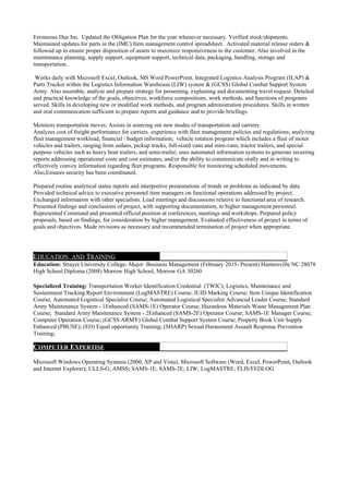 Erroneous Due Ins. Updated the Obligation Plan for the year whenever necessary. Verified stock/shipments.
Maintained updates for parts in the (IMC) Item management control spreadsheet. Activated material release orders &
followed up to ensure proper disposition of assets to maximize responsiveness to the customer. Also involved in the
maintenance planning, supply support, equipment support, technical data, packaging, handling, storage and
transportation.
Works daily with Microsoft Excel, Outlook, MS Word PowerPoint, Integrated Logistics Analysis Program (ILAP) &
Parts Tracker within the Logistics Information Warehouse (LIW) system & (GCSS) Global Combat Support System
Army. Also assemble, analyze and prepare strategy for presenting, explaining and documenting travel request. Detailed
and practical knowledge of the goals, objectives, workforce compositions, work methods, and functions of programs
served. Skills in developing new or modified work methods, and program administration procedures. Skills in written
and oral communication sufficient to prepare reports and guidance and to provide briefings.
Monitors transportation moves. Assists in sourcing out new modes of transportation and carriers.
Analyzes cost of freight performance for carriers. experience with fleet management policies and regulations; analyzing
fleet management workload, financial / budget information; vehicle rotation program which includes a fleet of motor
vehicles and trailers, ranging from sedans, pickup trucks, full-sized vans and mini-vans, tractor trailers, and special
purpose vehicles such as heavy boat trailers, and semi-trailer; uses automated information systems to generate recurring
reports addressing operational costs and cost estimates; and/or the ability to communicate orally and in writing to
effectively convey information regarding fleet programs. Responsible for monitoring scheduled movements.
Also,Ensures security has been coordinated.
Prepared routine analytical status reports and interpretive presentations of trends or problems as indicated by data.
Provided technical advice to executive personnel item managers on functional operations addressed by project.
Exchanged information with other specialists. Lead meetings and discussions relative to functional area of research.
Presented findings and conclusions of project, with supporting documentation, to higher management personnel.
Represented Command and presented official position at conferences, meetings and workshops. Prepared policy
proposals, based on findings, for consideration by higher management. Evaluated effectiveness of project in terms of
goals and objectives. Made revisions as necessary and recommended termination of project when appropriate.
EDUCATION AND TRAINING
Education: Strayer University College- Major: Business Management (February 2015- Present) Huntersville NC 28078
High School Diploma (2008) Morrow High School, Morrow GA 30260
Specialized Training: Transportation Worker Identification Credential (TWIC); Logistics, Maintenance and
Sustainment Tracking Report Environment (LogMASTRE) Course; IUID Marking Course; Item Unique Identification
Course; Automated Logistical Specialist Course; Automated Logistical Specialist Advanced Leader Course; Standard
Army Maintenance System - 1Enhanced (SAMS-1E) Operator Course; Hazardous Materials Waste Management Plan
Course; Standard Army Maintenance System - 2Enhanced (SAMS-2E) Operator Course; SAMS-1E Manager Course;
Computer Operation Course; (GCSS ARMY) Global Combat Support System Course; Property Book Unit Supply
Enhanced (PBUSE); (EO) Equal opportunity Training; (SHARP) Sexual Harassment Assault Response Prevention
Training;
COMPUTER EXPERTISE
Microsoft Windows Operating Systems (2000, XP and Vista); Microsoft Software (Word, Excel, PowerPoint, Outlook
and Internet Explorer); ULLS-G; AMSS; SAMS-1E; SAMS-2E; LIW; LogMASTRE; FLIS/FEDLOG
 