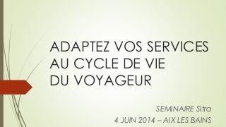ADAPTEZ VOS SERVICES
AU CYCLE DE VIE
DU VOYAGEUR
SEMINAIRE Sitra
4 JUIN 2014 – AIX LES BAINS
 