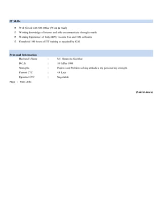 IT Skills
 Well Versed with MS Office (Word & Excel)
 Working knowledge of internet and able to communicate through e-mails
 Working Experience of Tally.ERP9, Income Tax and TDS softwares
 Completed 100 hours of ITT training as required by ICAI
Personal Information
Husband’s Name : Mr. Himanshu Kochhar
D.O.B. : 10 th Dec 1988
Strengths : Positive and Problem solving attitude is my personal key strength.
Current CTC : 4.8 Lacs
Expected CTC : Negotiable
Place : New Delhi
(Sakshi Arora)
 