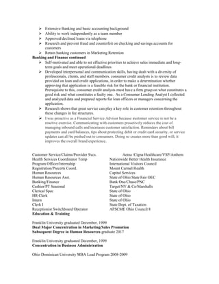  Extensive Banking and basic accounting background
 Ability to work independently as a team member
 Approved/declined loans via telephone
 Research and prevent fraud and counterfeit on checking and savings accounts for
customers
 Retain banking customers in Marketing Retention
Banking and Finance continued
 Self-motivated and able to set effective priorities to achieve sales immediate and long-
term goals and meet operational deadlines
 Developed interpersonal and communication skills, having dealt with a diversity of
professionals, clients, and staff members. consumer credit analysts is to review data
provided on loan and credit applications, in order to make a determination whether
approving that application is a feasible risk for the bank or financial institution.
Prerequisite to this, consumer credit analysts must have a firm grasp on what constitutes a
good risk and what constitutes a faulty one. As a Consumer Lending Analyst I collected
and analyzed data and prepared reports for loan officers or managers concerning the
application.
 Research shows that great service can play a key role in customer retention throughout
these changes in fee structures.
 I was proactive as a Financial Service Advisor because customer service is not be a
reactive exercise. Communicating with customers proactively reduces the cost of
managing inbound calls and increases customer satisfaction. Reminders about bill
payments and card balances, tips about protecting debit or credit card security, or service
updates can all be pushed out to consumers. Doing so creates more than good will; it
improves the overall brand experience.
Customer Service/Claims/Provider Svcs. Aetna /Cigna Healthcare/VSP/Anthem
Health Services Coordinator Temp Nationwide Better Health Insurance
Program Officer/Internship International Visitors Council
Registration/Precerts Coord. Mount Carmel Health
Human Resources Capital Services
Human Resources Asst. State of Ohio State Fair OEC
Banking/Finance Bank One/Chase/PNC
Cashier/PT Seasonal Target/NY & Co/Marshalls
Clerical Spec State of Ohio
HR Clerk State of Ohio
Intern State of Ohio
Clerk I State Dept. of Taxation
Receptionist Switchboard Operator AFSCME Ohio Council 8
Education & Training
Franklin University graduated December, 1999
Dual Major Concentration in Marketing/Sales Promotion
Subsequent Degree in Human Resources graduate 2017
Franklin University graduated December, 1999
Concentration in Business Administration
Ohio Dominican University MBA Lead Program 2008-2009
 