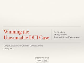 The Sessions Law Firm, LLC
1447 Peachtree St., Ste. 530
Atlanta, GA 30309
Telephone: (470) 225-7710
Georgia Association of Criminal Defense Lawyers
Spring 2016
Winning the
Unwinnable DUI Case
Ben Sessions
@Ben_Sessions
SessionsCriminalDefense.com
 