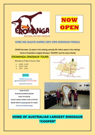 COME SEE QUILPIE SHIRES VERY OWN DINOSAUR FOSSILS
ENHM has been 12 years in the making, actually 95 million years in the making!
Home of Australia’s Largest Dinosaur ‘COOPER’ and his many friends
EROMANGA DINOSAUR TOURS
Monday to Friday 3 tours a Day
 10:00 - 11:00
 12:00 - 1:00
 1:30 - 2:30
HOME OF AUSTRALIAS LARGEST DINOSAUR
“COOPER”
21 MARCH 2016
BOOK
info@enhm.com.au
general enquires 0746 563 084
www.enhm.com.au
Adults $ 25.00
Students/concessions $20.00
Under 12’s $15.00
Family 2 adults 4 children under 12 $70.00
Special rates for booked groups 10+ people
Terms and conditions apply
 
