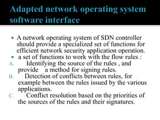  A network operating system of SDN controller
should provide a specialized set of functions for
efficient network security application operation.
 a set of functions to work with the flow rules :
A. Identifying the source of the rules , and
provide a method for signing rules.
B. Detection of conflicts between rules, for
example between the rules issued by the various
applications.
C. Conflict resolution based on the priorities of
the sources of the rules and their signatures.
 