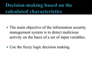  The main objective of the information security
management system is to detect malicious
activity on the basis of a set of input variables.
 Use the fuzzy logic decision making.
 
