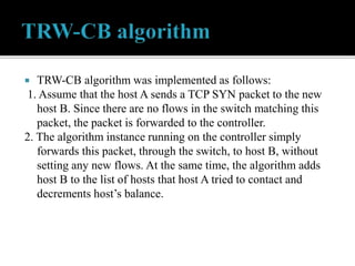  TRW-CB algorithm was implemented as follows:
1. Assume that the host A sends a TCP SYN packet to the new
host B. Since there are no flows in the switch matching this
packet, the packet is forwarded to the controller.
2. The algorithm instance running on the controller simply
forwards this packet, through the switch, to host B, without
setting any new flows. At the same time, the algorithm adds
host B to the list of hosts that host A tried to contact and
decrements host’s balance.
 