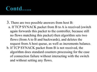 3. There are two possible answers from host B:
a. If TCP SYNACK packet from B to A is received (switch
again forwards this packet to the controller, because still
no flows matching this packet) then algorithm sets two
flows (from A to B and backwards), and deletes the
request from A host queue, as well as increments balance.
b. If TCP SYNACK packet from B is not received, the
algorithm does standard counters processing for the case
of connection failure without interacting with the switch
and without setting any flows.
 