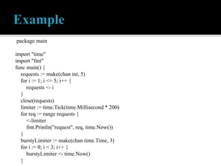 package main
import "time"
import "fmt"
func main() {
requests := make(chan int, 5)
for i := 1; i <= 5; i++ {
requests <- i
}
close(requests)
limiter := time.Tick(time.Millisecond * 200)
for req := range requests {
<-limiter
fmt.Println("request", req, time.Now())
}
burstyLimiter := make(chan time.Time, 3)
for i := 0; i < 3; i++ {
burstyLimiter <- time.Now()
}
 