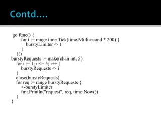go func() {
for t := range time.Tick(time.Millisecond * 200) {
burstyLimiter <- t
}
}()
burstyRequests := make(chan int, 5)
for i := 1; i <= 5; i++ {
burstyRequests <- i
}
close(burstyRequests)
for req := range burstyRequests {
<-burstyLimiter
fmt.Println("request", req, time.Now())
}
}
 