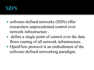  software-defined networks (SDN) offer
researchers unprecedented control over
network infrastructure .
 define a single point of control over the data
flows routing of all network infrastructure.
 OpenFlow protocol is an embodiment of the
software-defined networking paradigm.
 