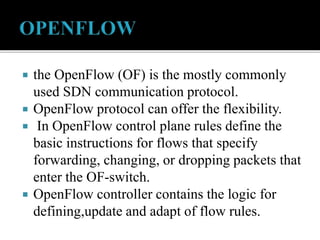  the OpenFlow (OF) is the mostly commonly
used SDN communication protocol.
 OpenFlow protocol can offer the flexibility.
 In OpenFlow control plane rules define the
basic instructions for flows that specify
forwarding, changing, or dropping packets that
enter the OF-switch.
 OpenFlow controller contains the logic for
defining,update and adapt of flow rules.
 