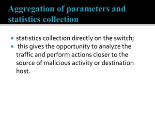  statistics collection directly on the switch;
 this gives the opportunity to analyze the
traffic and perform actions closer to the
source of malicious activity or destination
host.
 