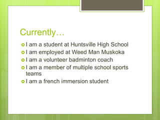 Currently…
 I am a student at Huntsville High School
 I am employed at Weed Man Muskoka
 I am a volunteer badminton coach
 I am a member of multiple school sports
teams
 I am a french immersion student
 