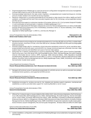TORBEN VERDICH | 3
 Organized deployment of BladeLogic to supervise all server configuration management and access management;
oversaw SMS project as part of the Microsoft redesign
 Oversaw strategic planning for the data center migration; conceptualized and created techniques to minimize
amount of data needed to be transferred during migration
 Played an integral part in providing automated server list based on data imports from Altiris, NetlQ and Dell IT
assistant; coordinated with the team that executed migration plan for AD, Exchange, various application servers
and file servers
 Executed technical support on enterprise migration of Symantec Antivirus 10.1.5 to Symantec Endpoint Protection
11 and contributed as technical lead in migration of NetlQ AppManager 6 to 7
 Created and implemented GFi FAXmaker enterprise fax server for TSA and designed Citrix Live demo of alternative
training infrastructure powered by Citrix XenDesktop; presented a demo on Access Gateaway, Citrix XenApp,
XenServer, and XenDesktop
 Upgraded to NetlQ AppManager 7, DRA 8.1, and Security Manager 6
Unisys/Transportation Security Administration (TSA) PENTAGON CITY, VA
OPERATIONS TECHNICAL SHIFT LEAD Apr 2005-Sept 2006
 Maintained networkand provided server operational assistance for more than 80,000 usersat TSA in multiple Active
Directory domain, more than 275 site, more than 600 server, Windows 2000/2003 and Microsoft Exchange global
WAN environment
 Directed outage bridge calls for maintaining critical enterprise operational concerns for server operations team;
prepared daily technical shift report, technical RFCs for change control and approval; effectively returned c ritical
systems back to service and identified root cause of service interruptions
 Performed Tier 3 network maintenance on concerns regarding DNS, WINS, DHCP, Active Directory Replication,
File/Print Servers, Cisco VPN, Nortel VPN, Dell PowerEdge Servers, DRAC, Dell OpenManage, Microsoft Clustering,
Internet Information Server 5.0/6.0, SMTP, Exchange 2000 enterprise Edition, OWA, BlackBerry handheld
troubleshooting, BlackBerry Enterprise Servers (BES) 3.x and 4.x management, Windows 2000 Enterprise Center
Editions, Symantec Antivirus Management Server, NetlQ (AppManager Suite), SNMP, SUS/WSUS, and Peregrine
ServiceCenter trouble ticket system
Unisys/Department Homeland of Security WASHINGTON, DC
PROJECT MANAGER WIRELESS SERVICES / DUTY MANAGER FOR UNISYS SYSTEMS Nov 2003-Apr 2005
 Managed all functional areas of operational assignments for all DHS servers as well as executed new policies,
maintained ticket questions, and supported all DHS servers
Unisys/Department Homeland of Security
PROJECT MANAGER PRINCIPLE ENGINEER FOR WIRELESS SERVICES Feb 2004-Apr 2005
 Established processes for wireless services for the helpdesk and desktop support engineers; maintained and
established, as well as provided daily support for resolving BlackBerry server issues
Unisys/Transportation Security Administration (TSA) PENTAGON CITY, VA
SENIOR SYSTEMS ENGINEER Sept 2002-Nov 2003
 Offered Tier 3 networkrepair on issues related to DNS, WINS, DHCP, ActiveDirectory Replication, File/Print Servers,
Cisco VPN, Nortel VPN, Dell PowerEdge Servers, DRAC, Dell OpenManage, Microsoft Clustering, Internet information
server 5.0/6.0 SMTP, Exchange 2000 Enterprise edition, OWA, BlackBerry handheld troubleshooting Blackberry
Enterprise Server (BES) 3.x management, Windows 2000 Enterprise and Data Center Editions, Symantec Antivirus
Management Server, NetIQ (AppManager Suite), SNMP, SUS/WSUS, PeregrineServiceCenter trouble -ticket system,
Active Directory account management, file and mail quota management, Windows 2000 and Office 97/2003 repair
Spherion/International Monetary Fund (IMF) WASHINGTON, DC
CONTRACTOR, SENIOR NETWORKENGINEER Nov 2000-Sept 2002
 Led the installation, configuration, andmanagement of NetlQ AppManager and provided dailymanagement, alerting,
and tracking
 
