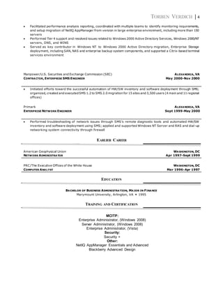 TORBEN VERDICH | 4
 Facilitated performance analysis reporting, coordinated with multiple teams to identify monitoring requirements,
and setup migration of NetlQ AppManager from version in large enterprise environment, including more than 150
servers
 Performed Tier 4 support and resolved issues related to Windows 2000 Active Directory Services, Windows 2000/NT
servers, DNS, and WINS
 Served as key contributor in Windows NT to Windows 2000 Active Directory migration, Enterprise Storage
deployment, including SAN, NAS and enterprise backup system components, and supported a Citrix-based terminal
services environment
Manpower/U.S. Securities and Exchange Commission (SEC) ALEXANDRIA, VA
CONTRACTOR, ENTERPRISE SMS ENGINEER May 2000-Nov 2000
 Initiated efforts toward the successful automation of HW/SW inventory and software deployment through SMS;
organized, created and executedSMS 1.2 to SMS 2.0 migration for 15 sites and 3,500 users (4 main and 11 regional
offices)
Primark ALEXANDRIA, VA
ENTERPRISE NETWORK ENGINEER Sept 1999-May 2000
 Performed troubleshooting of network issues through SMS’s remote diagnostic tools and automated HW/SW
inventory and software deployment using SMS; applied and supported Windows NT Server and RAS and dial-up
networking system connectivity through firewall
EARLIER CAREER
American Geophysical Union WASHINGTON, DC
NETWORK ADMINISTRATOR Apr 1997-Sept 1999
PRC/The Executive Offices of the White House WASHINGTON, DC
COMPUTER ANALYST Mar 1996-Apr 1997
EDUCATION
BACHELOR OF BUSINESS ADMINISTRATION, MAJOR IN FINANCE
Marymount University, Arlington, VA  1995
TRAINING AND CERTIFICATION
MCITP:
Enterprise Administrator, (Windows 2008)
Server Administrator, (Windows 2008)
Enterprise Administrator, (Vista)
Security:
Security +
Other:
NetIQ AppManager Essentials and Advanced
Blackberry Advanced Design
 