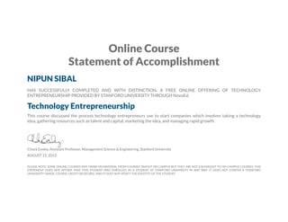 Online Course
Statement of Accomplishment
NIPUN SIBAL
HAS SUCCESSFULLY COMPLETED AND WITH DISTINCTION, A FREE ONLINE OFFERING OF TECHNOLOGY
ENTREPRENEURSHIP PROVIDED BY STANFORD UNIVERSITY THROUGH NovoEd.
Technology Entrepreneurship
This course discussed the process technology entrepreneurs use to start companies which involves taking a technology
idea, gathering resources such as talent and capital, marketing the idea, and managing rapid growth.
Chuck Eesley, Assistant Professor, Management Science & Engineering, Stanford University
AUGUST 15, 2013
PLEASE NOTE: SOME ONLINE COURSES MAY DRAW ON MATERIAL FROM COURSES TAUGHT ON CAMPUS BUT THEY ARE NOT EQUIVALENT TO ON-CAMPUS COURSES. THIS
STATEMENT DOES NOT AFFIRM THAT THIS STUDENT WAS ENROLLED AS A STUDENT AT STANFORD UNIVERSITY IN ANY WAY. IT DOES NOT CONFER A STANFORD
UNIVERSITY GRADE, COURSE CREDIT OR DEGREE, AND IT DOES NOT VERIFY THE IDENTITY OF THE STUDENT.
 