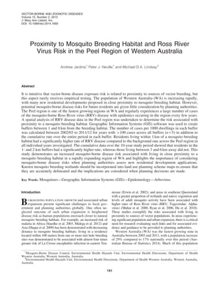 Proximity to Mosquito Breeding Habitat and Ross River
Virus Risk in the Peel Region of Western Australia
Andrew Jardine,1
Peter J. Neville,1
and Michael D.A. Lindsay2
Abstract
It is intuitive that vector-borne disease exposure risk is related to proximity to sources of vector breeding, but
this aspect rarely receives empirical testing. The population of Western Australia (WA) is increasing rapidly,
with many new residential developments proposed in close proximity to mosquito breeding habitat. However,
potential mosquito-borne disease risks for future residents are given little consideration by planning authorities.
The Peel region is one of the fastest growing regions in WA and regularly experiences a large number of cases
of the mosquito-borne Ross River virus (RRV) disease with epidemics occuring in the region every few years.
A spatial analysis of RRV disease data in the Peel region was undertaken to determine the risk associated with
proximity to a mosquito breeding habitat. Geographic Information Systems (GIS) software was used to create
buffers between 1 and 6 km from the breeding habitat. The number of cases per 1000 dwellings in each buffer
was calculated between 2002/03 to 2011/12 for years with > 100 cases across all buffers (n = 5) in addition to
the cumulative rate over the entire period in each buffer. Residents living within 1 km of a mosquito breeding
habitat had a signiﬁcantly higher rate of RRV disease compared to the background rate across the Peel region in
all individual years investigated. The cumulative data over the 10-year study period showed that residents in the
1- and 2-km buffers had a signiﬁcantly higher rate, whereas those living between 3 and 6 km away did not. This
study demonstrates an increased mosquito-borne disease risk associated with living in close proximity to a
mosquito breeding habitat in a rapidly expanding region of WA and highlights the importance of considering
mosquito-borne disease risks when planning authorities assess new residential development applications.
Known mosquito breeding wetlands should be incorporated into land use planning scheme maps to ensure that
they are accurately delineated and the implications are considered when planning decisions are made.
Key Words: Mosquitoes—Geographic Information Systems (GIS)—Epidemiology—Arbovirus.
Introduction
Burgeoning population growth and associated urban
expansion present signiﬁcant challenges to local gov-
ernment and planning authorities globally. One often ne-
glected outcome of such urban expansion is heightened
disease risk as human populations encroach closer to natural
mosquito breeding habitats. For example, an increased risk of
malaria in Africa (Staedke et al. 2003, Midega et al. 2012) and
Asia (Haque et al. 2009) has been demonstrated with decreasing
distance to mosquito breeding habitats; living in a residence
located within 100 meters from one or more tree hole breeding
sites was demonstrated to be associated with almost four times
greater risk of La Crosse encephalitis infection in eastern Ten-
nessee (Erwin et al. 2002); and areas in southeast Queensland
with a greater proportion of wetlands and native vegetation and
levels of adult mosquito activity have been associated with
higher rates of Ross River virus (RRV; Togaviridae: Alpha-
virus) (Muhar et al. 2000, Ryan et al. 2006, Hu et al. 2010).
These studies exemplify the risks associated with living in
proximity to sources of vector populations. In areas experienc-
ing signiﬁcant population and urban expansion, there is a critical
need for research evaluating such links and for associated evi-
dence and guidance to be provided to planning authorities.
Western Australia (WA) was the fastest growing state in
Australia between 2003 and 2013, with a population increase
of 29% compared to 17% nationally over this period (Aus-
tralian Bureau of Statistics 2014). Much of this population
1
Mosquito-Borne Disease Control, Environmental Health Hazards Unit, Environmental Health Directorate, Department of Health
Western Australia, Western Australia, Australia.
2
Environmental Health Hazards Unit, Environmental Health Directorate, Department of Health Western Australia, Western Australia,
Australia.
VECTOR-BORNE AND ZOONOTIC DISEASES
Volume 15, Number 2, 2015
ª Mary Ann Liebert, Inc.
DOI: 10.1089/vbz.2014.1693
141
 