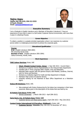 Executive Summary
I am a Graduate in English Literature and in Bachelor of Education (Literature). I have an
experience of more than 6 years in a Call Center/ Customer Service environment, with more than
2 years in a Banking Process.
Career Objective
To obtain a position in a people-oriented organization where I can maximize my customer
service skills in a challenging environment to achieve the corporate goals.
Educational Qualification
Course:
B Ed (English Literature 2004-2005)
MG University Kerala India
Bachelor of Arts (English Literature 2001-2004)
Calicut University, Kerala, India.
Work Experience
TASC Labour Services: Dubai, UAE
 Client -Etisalat Contact Center, Ajman : ( Sep 15th 2013 – Current Date )
 Worked as a Customer Service Representative in the Inbound Sales Department.
 Handled calls in Three Language Skills- English, Urdu and Malayalam.
 Attended Sales request calls and general enquiry calls Mobiles, Landlines, Internet,
both for Home and Business.
 Worked as a Collection Agent for Credit and Risk Department in Etisalat.
 Maintains High Levels of Customer Service.
 Presently working for the Retention & Back Office Department as a Retention
Agent.
Dulsco HR Solutions: Dubai, UAE.
 Was employed with Dulsco Outsourcing for the below two companies in their leave
vacancies. Below given is the description of the duties that was held by me.
Al Futtaim Tech Serve: Dubai, UAE
 Service Coordinator : ( March 19th 2013 – April 20th 2013)
Hertz Rent a Car, Al Futtaim Sons: Dubai, UAE
 Customer Service cum Reservations Agent: ( April 25th 2013 – May 23rd 2013)
Contact Center International LLC(Carrefour, Middleast) : Dubai, UAE.
 Customer Service : 6months (May 15th 2011 to November 10th
2011)
Sajna Appu
Mobile: 056 185 6101, 056-212-3533
Al Fayah, Sharjah
Email: sajnaappu83@gmail.com
 