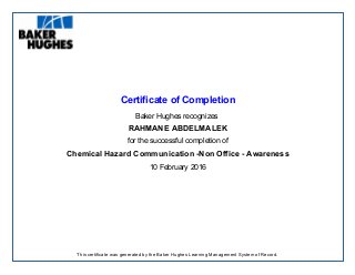 Certificate of Completion
Baker Hughes recognizes
RAHMANE ABDELMALEK
for the successful completion of
Chemical Hazard Communication -Non Office - Awareness
10 February 2016
This certificate was generated by the Baker Hughes Learning Management System of Record.
 