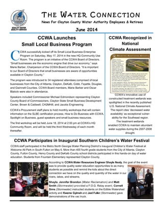 T H E W A T E R C O N N E C T I O N
News For Clayton County Water Authority Employees & Retirees
June 2014
CCWA Launches
Small Local Business Program
CCWA Recognized in
National
Climate Assessment
CCWA Participates in Inaugural Southern Children’s Water Festival
CCWA staff participated in the Metro North Georgia Water Planning District’s inaugural Children’s Water Festival at
Welcome All Park in South Fulton on May 6. More than 400 fourth grade students from the City of Atlanta, Clayton
County, Fulton County, Henry County and DeKalb County school districts participated in this hands-on day of water
education. Students from Fountain Elementary represented Clayton County.
According to CCWA Water Resources Engineer Shayla Nealy, the goal of the event
was to provide quality water education opportunities to as many
students as possible and remind the kids about the direct
connection we have on the quality and quantity of the water in our
rivers, lakes, and streams.
Shayla, Jennifer Brandon (Water Reclamation) and Matt
Smith (Stormwater) provided a F.O.G. Relay event; Cornell
Sims (Stormwater) instructed students on the Edible Watershed
activity and Kwame Gyimah and Jael Fuller (Stormwater) gave
demonstrations of the vac truck.
C
CWA successfully kicked off its Small Local Business Enterprise
Program on Saturday, May 17, 2014 in the new HQ Community Use
Room. The program is an initiative of the CCWA Board of Directors.
“Small businesses are the economic engine that drive our economy,” says
Marie Barber, Chairperson of the CCWA Board of Directors. “It is important
to our Board of Directors that small businesses are aware of opportunities
available in Clayton County.”
The program was introduced to 34 registered attendees comprised of local
businesses from the City of Atlanta, Clayton, DeKalb, Cobb, Fayette, Douglas,
and Gwinnett Counties. CCWA Board members, Marie Barber and Oscar
Blalock were also in attendance.
Speakers included Commissioner Michael Edmondson representing Clayton
County Board of Commissioners, Clayton State Small Business Development
Center, Brown & Caldwell, CH2MHill, and Jacobs Engineering.
CCWA’s Procurement staff plans to hold monthly workshops that will contain
information on the SLBE certification process, How to Do Business with CCWA,
Spotlight on Business, guest speakers and small business resources.
The first workshop will be held June 18, 2014 at 2:00 pm at CCWA’s HQ
Community Room, and will be held the third Wednesday of each month
thereafter.
CCWA’s innovative use of
constructed treatment wetlands was
spotlighted in the recently published
U.S. National Climate Assessment.
The report cites ‘decreased water
availability’ as exceptional vulner-
ability for the Southeast region.
The treatment wetlands
enabled CCWA to maintain abundant
water supplies during the 2007-2008
drought.
 