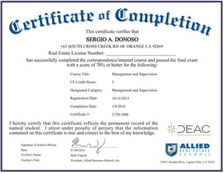 01/08/2016Date:
Beth Tripodi
President, Allied Business Schools, Inc
Signature of School Official:
Verifier's Name:
Verifier's Title:
This certificate verifies that
SERGIO A. DONOSO
has successfully completed the correspondence/internet course and passed the final exam
with a score of 70% or better for the following:
I hereby certify that this certificate reflects the permanent record of the
named student. I attest under penalty of perjury that the information
contained on this certificate is true and correct to the best of my knowledge.
22952 Alcalde Drive, Laguna Hills, CA 92653
163 SOUTH CROSS CREEK RD #B ORANGE CA 92869
Real Estate License Number: _____________________________
Course Title:
CE Credit Hours:
Designated Category:
Registration Date:
Completion Date:
Certificate #:
Management and Supervision
3
Management and Supervision
10/15/2015
1/8/2016
2758-1090
 