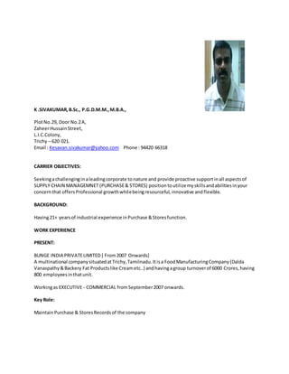 K .SIVAKUMAR,B.Sc., P.G.D.M.M.,M.B.A.,
PlotNo.29, Door No.2A,
ZaheerHussainStreet,
L.I.C.Colony,
Trichy – 620 021.
Email : Kesavan.sivakumar@yahoo.com Phone : 94420 66318
CARRIER OBJECTIVES:
Seekingachallenginginaleadingcorporate tonature and provide proactive supportinall aspectsof
SUPPLY CHAIN MANAGEMNET (PURCHASE& STORES) positiontoutilizemyskillsandabilitiesinyour
concernthat offersProfessional growthwhilebeingresourceful,innovative andflexible.
BACKGROUND:
Having21+ yearsof industrial experience inPurchase &Storesfunction.
WORK EXPERIENCE
PRESENT:
BUNGE INDIA PRIVATELIMITED [ From2007 Onwards]
A multinational companysituatedatTrichy,Tamilnadu.Itisa FoodManufacturingCompany(Dalda
Vanaspathy&Backery Fat Productslike Creametc..) andhavingagroup turnoverof 6000 Crores,having
800 employeesinthatunit.
Workingas EXECUTIVE - COMMERCIAL fromSeptember2007 onwards.
Key Role:
MaintainPurchase & StoresRecordsof the company
 