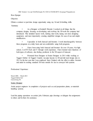 1006 Vermont Ave apt #4 ● Pittsburgh, PA 15234 ● 724-968-0070 ● rspargur77@gmail.com
Ross Spargur
Objective
Obtain a contract or part time design opportunity using my 3d and 2d drafting skills.
Summary
• As a Designer at Swindell Dressler I worked on all things that the
company designs, focusing on developing and evolving the 3D work the company had
introduced. This included layout work, running duct work, laying out steel, designing
equipment, and most importantly creating simplified designs for ease of use and simple
modification.
• I specialize in both Autocad and Inventor. I work interchangeably between
these programs on a daily basis and am comfortable using both programs.
• I have been using both Autocad and Inventor for over 10 years, 4 in high
school, 2 at ITT-Tech and 5+ through work experience. I have learned most functions of
both types of software, also feeling proficient in the 3D aspect of Autocad.
• Promoted from Designer to Senior Designer in 2011 while working at
Taggart Global. At Taggart I mainly ran pipe layouts in 2D and did steel design also in
2D. For the last year that I was employed there I helped with the effort to utilize Inventor
and aided in creating standard 3D truss models for use in conveyor belt systems.
Professional Experience
March 2008— March 2013
Taggart Global LLC
Canonsburg,PA
Senior Designer
Assist project engineers in completion of projects such as coal preparation plants, or materials
handling systems.
Lead the piping operations on certain jobs. Fabricate pipe drawings or delegate the assignments
to others and be there for assistance.
 