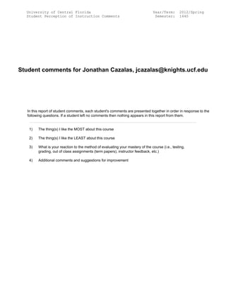 University of Central Florida
Student Perception of Instruction Comments
Year/Term: 2012/Spring
Semester: 1440
Student comments for Jonathan Cazalas, jcazalas@knights.ucf.edu
In this report of student comments, each student's comments are presented together in order in response to the
following questions. If a student left no comments then nothing appears in this report from them.
1) The thing(s) I like the MOST about this course
2) The thing(s) I like the LEAST about this course
3) What is your reaction to the method of evaluating your mastery of the course (i.e., testing,
grading, out of class assignments (term papers), instructor feedback, etc.)
4) Additional comments and suggestions for improvement
 