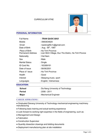 CURRICULUM VITAE
PERSONAL INFORMATION
Full Name : TRAN QUOC BAO
Mobile : 0983834829
Email : baolong06c1c@gmail.com
Date of Birth : Aug. 06th
, 1987
Place of Birth : Ha Tinh Province
Permanent Address : Lien Minh Village, Duc Tho Distric, Ha Tinh Provice
Nationality : Viet Nam
Sex : Male
Marital Status : Single
ID Card No. : 183389191
Date of Issue : 08/08/2001
Place of Issue : Ha Tinh Province
Health : Good
Interest : Sleeping,music, sport
Languages : English, Vietnamese
EDUCATION:
School : Da Nang University of Technology
Period : 2006 - 2011
Major : Mechanical Engineer
CAREER ASPIRATIONS :
● Graduated Danang University of Technology mechanical engineering machinery
manufacturing
● Following basic training and actual working experience
● Look forward to working right expertise in the fields of engineering, such as:
● Management and Design
● Fabrication
● Construction Supervisor
● Quantity dissection drawings and bidding documents
● Deployment manufacturing plan at site installation
Page 1 of 4
 